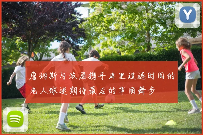 詹姆斯与浓眉携手库里追逐时间的老人球迷期待最后的华丽舞步
