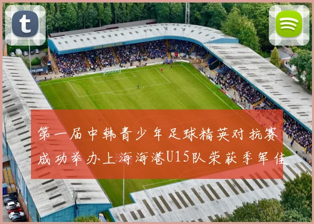 第一届中韩青少年足球精英对抗赛成功举办上海海港U15队荣获季军佳绩