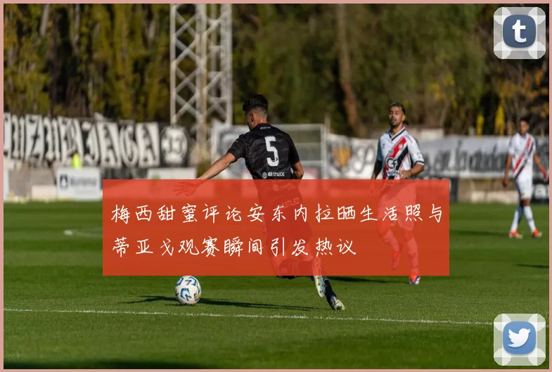 梅西甜蜜评论安东内拉晒生活照与蒂亚戈观赛瞬间引发热议