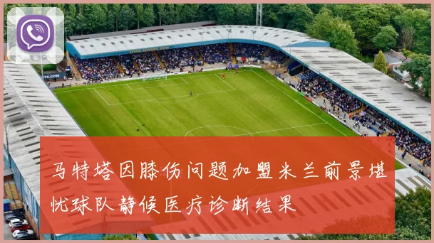 马特塔因膝伤问题加盟米兰前景堪忧球队静候医疗诊断结果