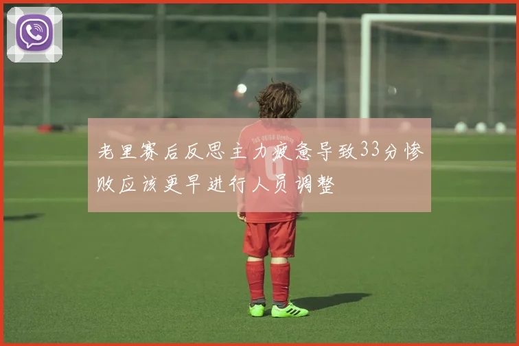 老里赛后反思主力疲惫导致33分惨败应该更早进行人员调整