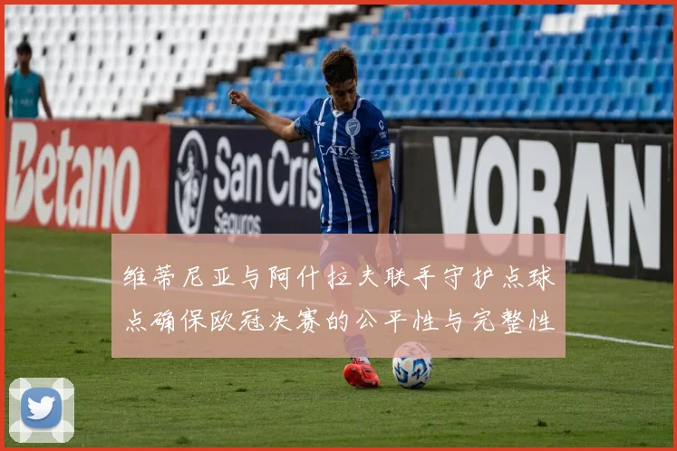 维蒂尼亚与阿什拉夫联手守护点球点确保欧冠决赛的公平性与完整性