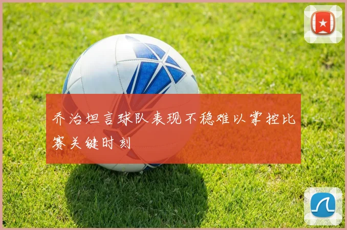 乔治坦言球队表现不稳难以掌控比赛关键时刻