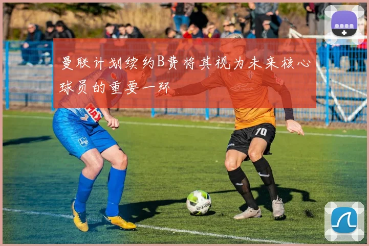 曼联计划续约B费将其视为未来核心球员的重要一环