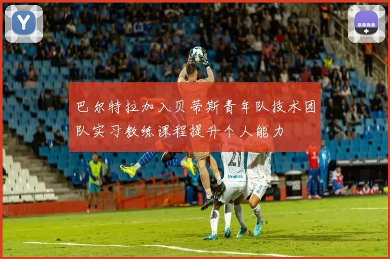 巴尔特拉加入贝蒂斯青年队技术团队实习教练课程提升个人能力