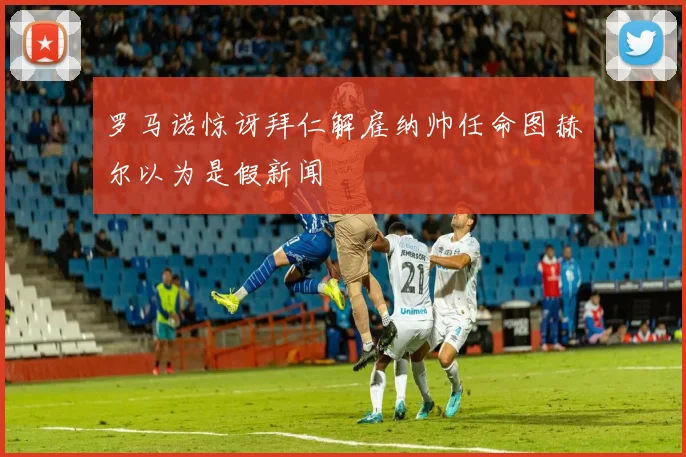 罗马诺惊讶拜仁解雇纳帅任命图赫尔以为是假新闻
