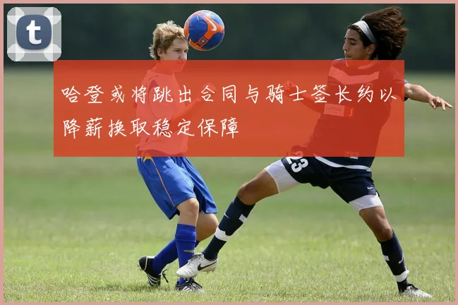 哈登或将跳出合同与骑士签长约以降薪换取稳定保障