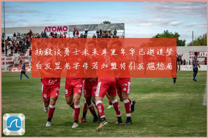 杨毅谈勇士未来库里年华已逝追梦白发显老字母若加盟将引发尴尬局面