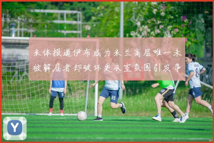米体报道伊布成为米兰高层唯一未被解雇者却破坏更衣室氛围引发争议