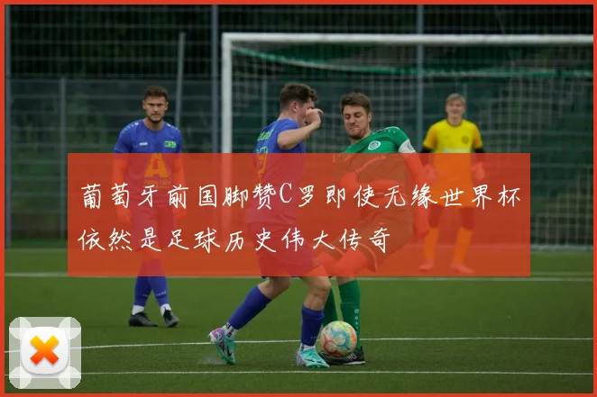 葡萄牙前国脚赞C罗即使无缘世界杯依然是足球历史伟大传奇