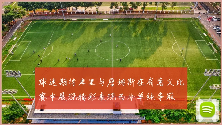 球迷期待库里与詹姆斯在有意义比赛中展现精彩表现而非单纯争冠