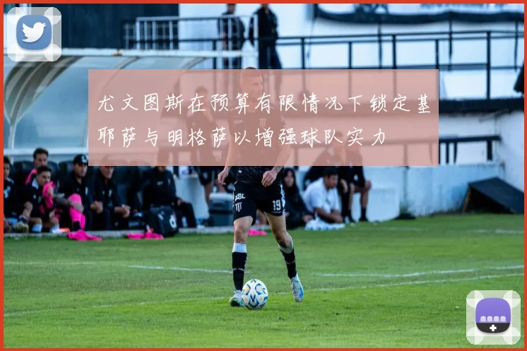 尤文图斯在预算有限情况下锁定基耶萨与明格萨以增强球队实力