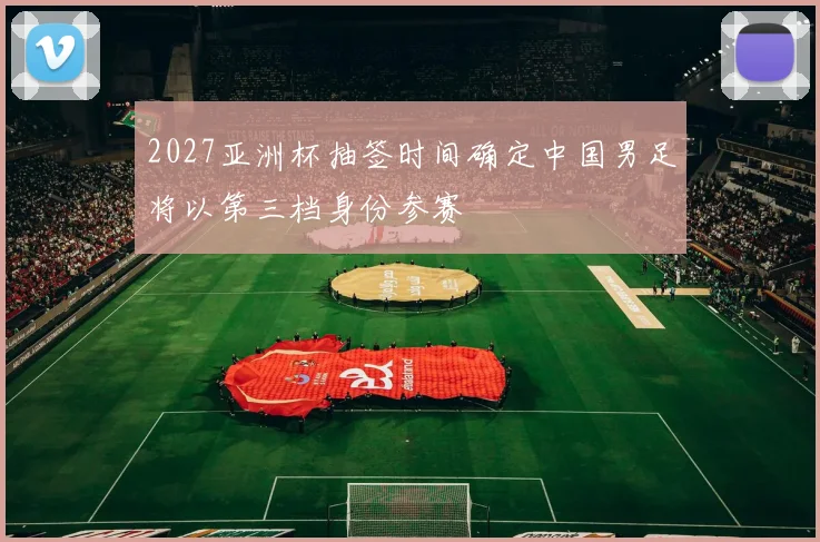 2027亚洲杯抽签时间确定中国男足将以第三档身份参赛