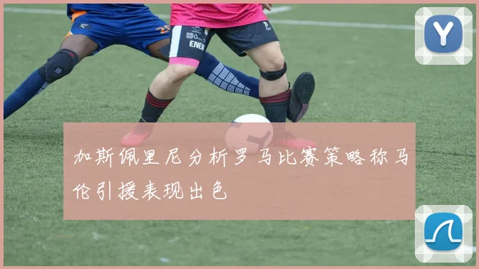加斯佩里尼分析罗马比赛策略称马伦引援表现出色