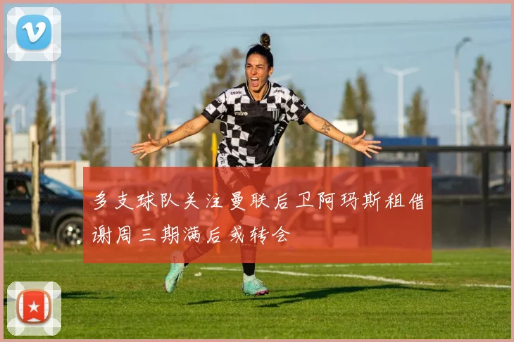 多支球队关注曼联后卫阿玛斯租借谢周三期满后或转会