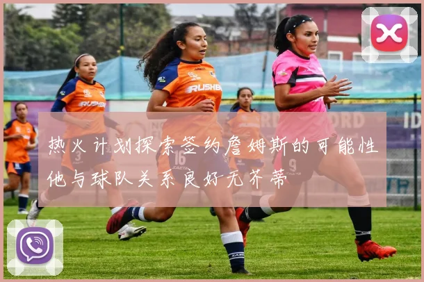 热火计划探索签约詹姆斯的可能性他与球队关系良好无芥蒂