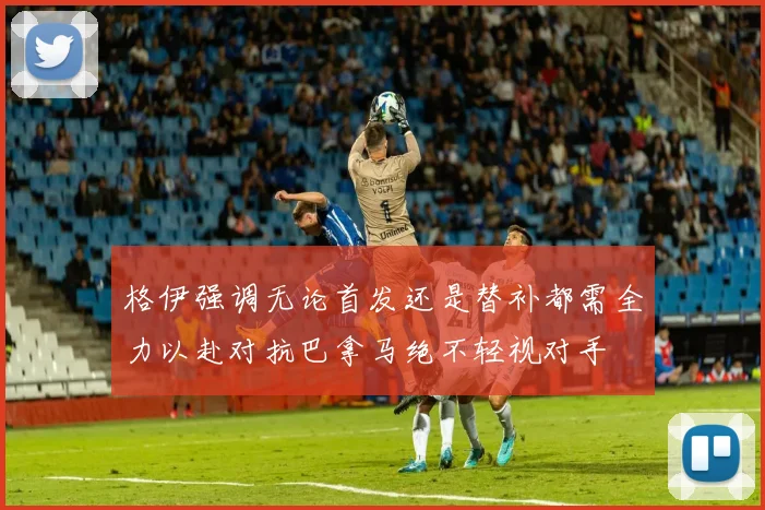 格伊强调无论首发还是替补都需全力以赴对抗巴拿马绝不轻视对手