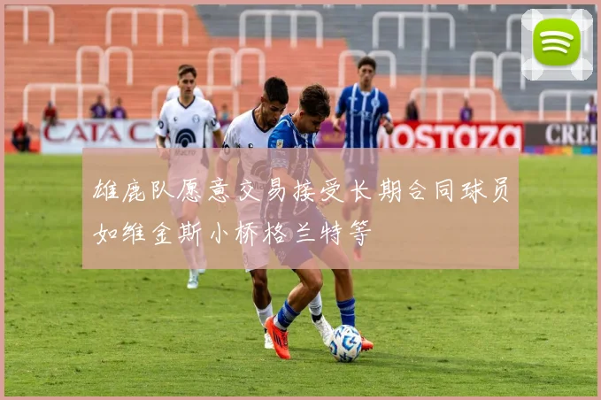 雄鹿队愿意交易接受长期合同球员如维金斯小桥格兰特等