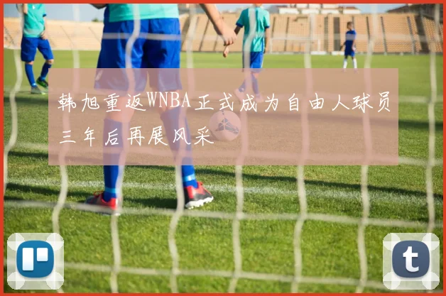 韩旭重返WNBA正式成为自由人球员三年后再展风采