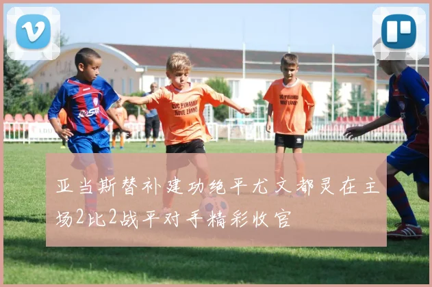 亚当斯替补建功绝平尤文都灵在主场2比2战平对手精彩收官