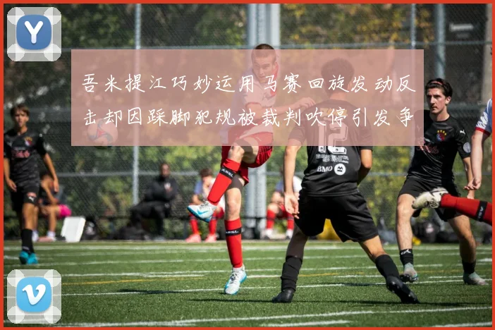 吾米提江巧妙运用马赛回旋发动反击却因踩脚犯规被裁判吹停引发争议