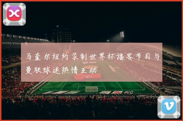 马奎尔纽约录制世界杯播客节目与曼联球迷热情互动