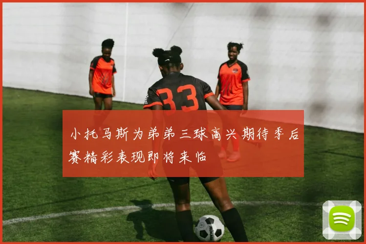 小托马斯为弟弟三球高兴期待季后赛精彩表现即将来临