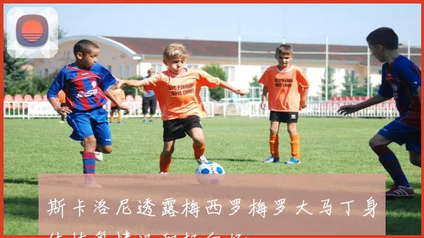 斯卡洛尼透露梅西罗梅罗大马丁身体恢复情况积极向好